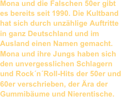 Mona und die Falschen 50er gibt es bereits seit 1990. Die Kultband hat sich durch unzählige Auftritte in ganz Deutschland und im Ausland einen Namen gemacht.
Mona und ihre Jungs haben sich den unvergesslichen Schlagern und Rock´n´Roll-Hits der 50er und 60er verschrieben, der Ära der Gummibäume und Nierentische.
