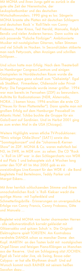 Mit MONA und ihren Jungs geht es zurück in die gute alte Zeit der Nierentische, der Leukoplastbomber und des deutschen Wirtschaftswunders. 1990 ging es los: Sängerin MONA kramte alte Platten mit deutschen Schlagern und deutschen Rock´n´Roll-Titeln von Conny Froboess, Peter Kraus, Ted Herold, Manuela, Ralph Bendix und vielen Anderen heraus. Dann suchte sie sich passende "Falsche Fünfziger": Ambitionierte Musiker mit nostalgischen Gitarren, tollen Stimmen und viel Schalk im Nacken. In Second-Läden stöberte man nach Pettycoats, alten Anzügen und schrillen Schlipsen...

Und schon hatte man Erfolg: Nach dem Theaterball im Hamburger Congress-Centrum und einigen Gastspielen im Norddeutschen Raum wurde die Schlagertruppe ganz schnell zum "Geheimtip". Egal ob Stadtfest,  Firmenfeier, Oldienacht oder Privat-Party: Die Fangemeinde wurde immer größer. 1994 war man bereits im Fernsehen (ZDF) zu bewundern. Auftritte für Radiostationen (NDR, Alsterradio, NORA...) kamen hinzu. 1996 erschien die erste CD  ("Neues für Ihren Plattenteller"). Dann spielte man mit großem Erfolg auf dem Hamburger Presseball im Atlantic Hotel. Tchibo buchte die Gruppe für ein Gala-Event auf Sardinien. Und im Herbst 2001 ging es zum ersten Mal in die USA (Chicago).

Weitere Highlights waren etliche TV-Produktionen: "Elmis witzige Oldie-Show" (SAT1) sowie das "Sonntagskonzert" und die "Johannes-B.-Kerner- Show" im ZDF. MONA & Co. waren mehrfach bei N3, im SWR, im MDR usw. zu sehen. Die CD "Rock´n´Roll im Lift" war  in den Schlagercharts von WDR 4 auf Platz 1 und behauptete sich 4 Wochen lang unter den TOP 4!! Im Mai 2005 gab es ein zweistündiges Live-Konzert für den WDR 4 - die Band begleitete Fred Bertelmann, Teddy Parker und Margot Eskens...

Mit ihrer herrlich schluchzenden Stimme und ihrem unnachahmlichen Rock´n´Roll- Kiekser weckt die quirlige Mona - mit Tupfenkleid und Schmetterlingsbrille - Erinnerungen an unvergessliche Erfolge von Conny Francis, Conny Froboess, Gitte und Manuela ...

Begleitet wird MONA von lauter charmanten Herren - alle selbstverständlich korrekt gekleidet mit Glitzersakko und spitzen Schuh´n. Die Original-Elektrogitarre spielt TORSTEN. Am Kontrabass verdrehte DANDA schon so mancher Dame  den Kopf. MARTIN  an den Tasten lockt mit  nostalgischen Orgel-Tönen und fetzigen Piano-Klängen so Manchen aus der Reserve.  Und am Schlagzeug sitzt JOCHEN. Egal ob Twist oder Jive, ob Swing, Bossa oder Calypso - er hat alle Rhythmen drauf!  Und auf Wunsch kommt noch RAINER mit seinem heißen Saxofon dazu...
