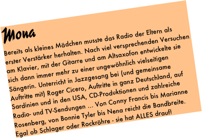 Mona
Bereits als kleines Mädchen musste das Radio der Eltern als erster Verstärker herhalten. Nach viel versprechenden Versuchen am Klavier, mit der Gitarre und am Altsaxofon entwickelte sie sich dann immer mehr zu einer ungewöhnlich vielseitigen Sängerin. Unterricht in Jazzgesang bei (und gemeinsame Auftritte mit) Roger Cicero, Auftritte in ganz Deutschland, auf Sardinien und in den USA, CD-Produktionen und zahlreiche Radio- und TV-Sendungen ... Von Conny Francis bis Marianne Rosenberg, von Bonnie Tyler bis Nena reicht die Bandbreite. Egal ob Schlager oder Rockröhre - sie hat ALLES drauf! 